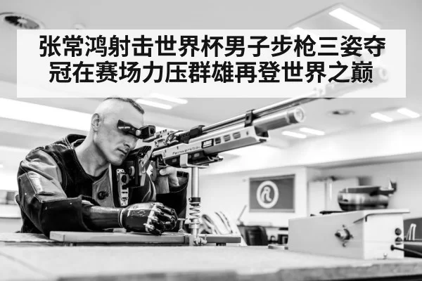 张常鸿射击世界杯男子步枪三姿夺冠在赛场力压群雄再登世界之巅