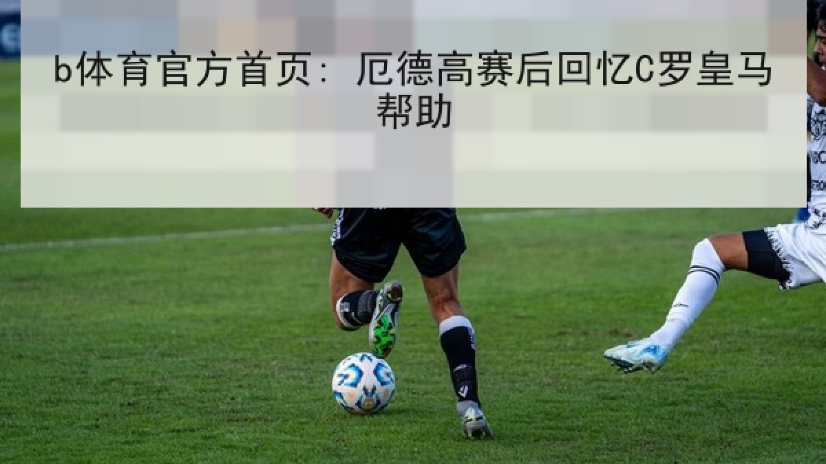b体育官方首页: 厄德高赛后回忆C罗皇马帮助